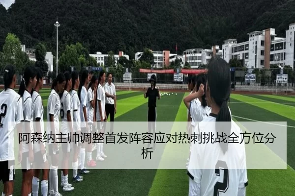 阿森纳主帅调整首发阵容应对热刺挑战全方位分析